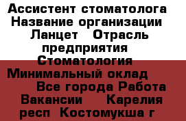 Ассистент стоматолога › Название организации ­ Ланцет › Отрасль предприятия ­ Стоматология › Минимальный оклад ­ 45 000 - Все города Работа » Вакансии   . Карелия респ.,Костомукша г.